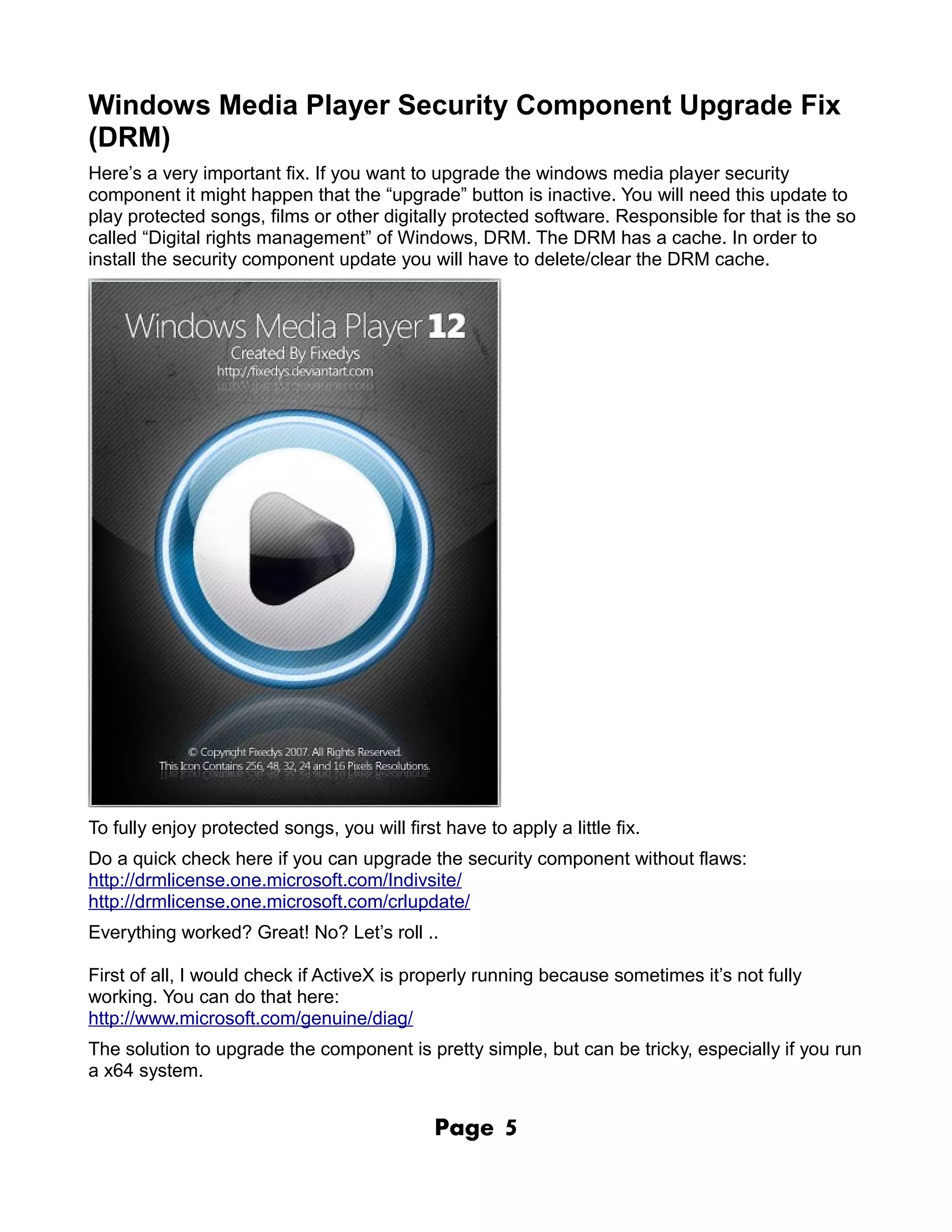Windows Media Player Security Component Upgrade Fix
(DRM)
Here’s a very important fix. If you want to upgrade the windows media player security
component it might happen that the “upgrade” button is inactive. You will need this update to
play protected songs, films or other digitally protected software. Responsible for that is the so
called “Digital rights management” of Windows, DRM. The DRM has a cache. In order to
install the security component update you will have to delete/clear the DRM cache.




To fully enjoy protected songs, you will first have to apply a little fix.
Do a quick check here if you can upgrade the security component without flaws:
http://drmlicense.one.microsoft.com/Indivsite/
http://drmlicense.one.microsoft.com/crlupdate/
Everything worked? Great! No? Let’s roll ..

First of all, I would check if ActiveX is properly running because sometimes it’s not fully
working. You can do that here:
http://www.microsoft.com/genuine/diag/
The solution to upgrade the component is pretty simple, but can be tricky, especially if you run
a x64 system.


                                              Page     5
 