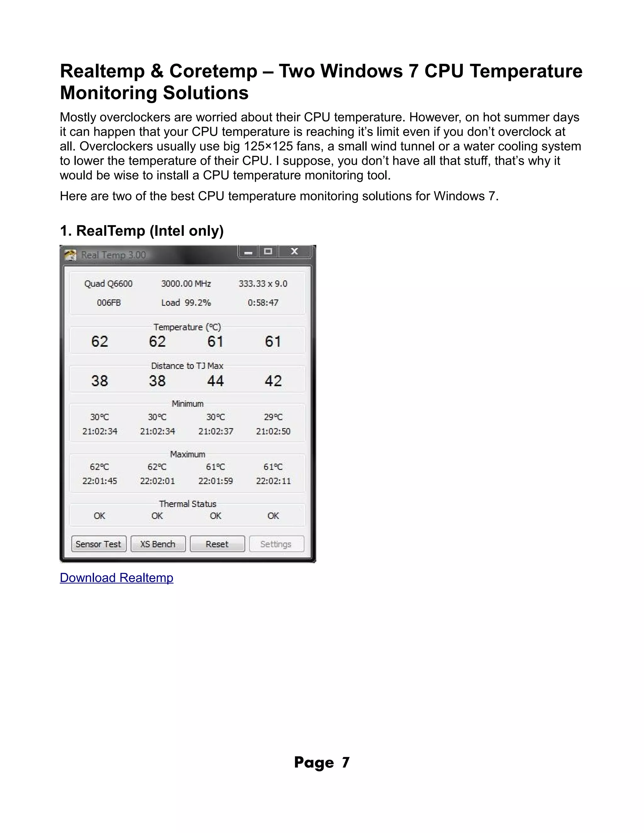 Realtemp & Coretemp – Two Windows 7 CPU Temperature
Monitoring Solutions
Mostly overclockers are worried about their CPU temperature. However, on hot summer days
it can happen that your CPU temperature is reaching it’s limit even if you don’t overclock at
all. Overclockers usually use big 125×125 fans, a small wind tunnel or a water cooling system
to lower the temperature of their CPU. I suppose, you don’t have all that stuff, that’s why it
would be wise to install a CPU temperature monitoring tool.
Here are two of the best CPU temperature monitoring solutions for Windows 7.

1. RealTemp (Intel only)




Download Realtemp




                                          Page    7
 
