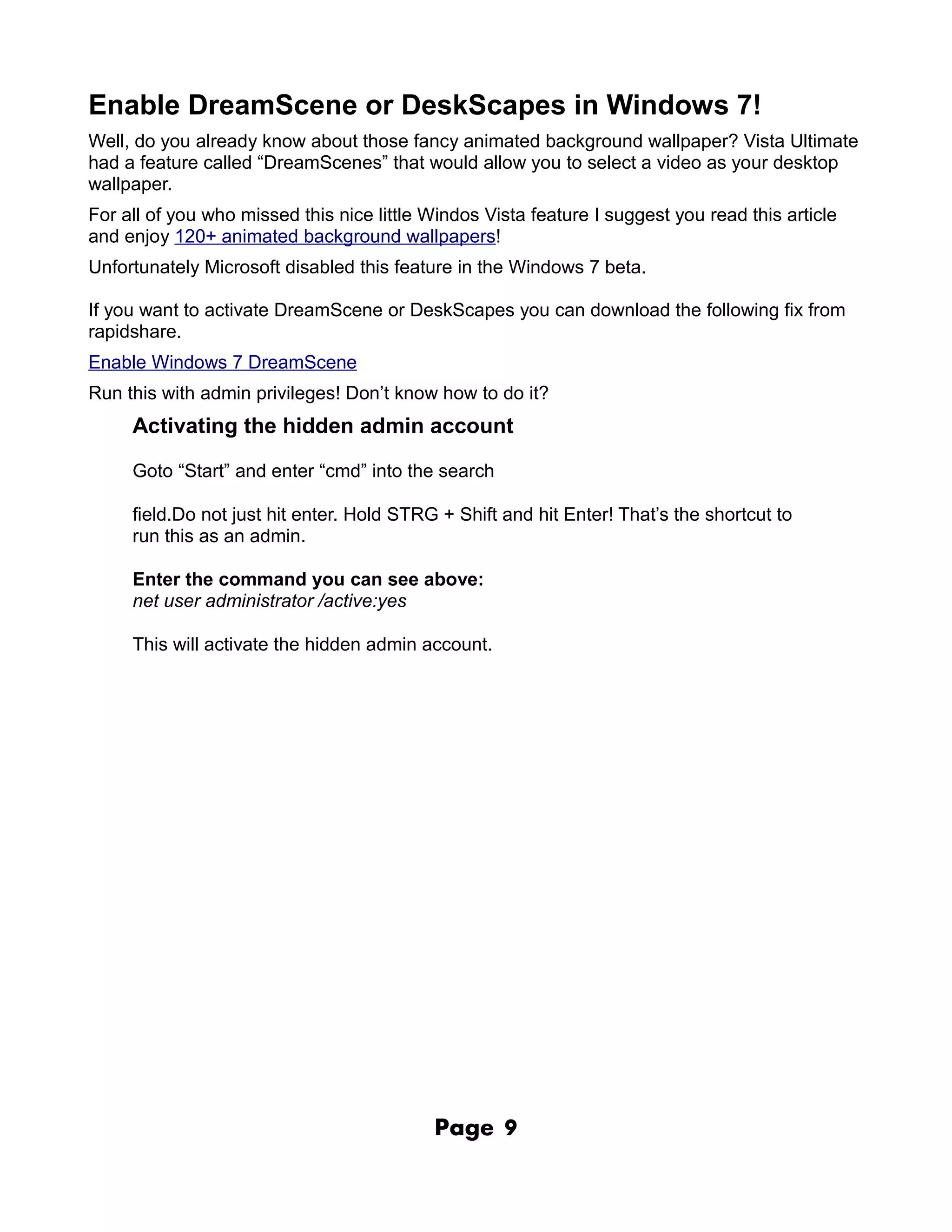 Enable DreamScene or DeskScapes in Windows 7!
Well, do you already know about those fancy animated background wallpaper? Vista Ultimate
had a feature called “DreamScenes” that would allow you to select a video as your desktop
wallpaper.
For all of you who missed this nice little Windos Vista feature I suggest you read this article
and enjoy 120+ animated background wallpapers!
Unfortunately Microsoft disabled this feature in the Windows 7 beta.

If you want to activate DreamScene or DeskScapes you can download the following fix from
rapidshare.
Enable Windows 7 DreamScene
Run this with admin privileges! Don’t know how to do it?
     Activating the hidden admin account

     Goto “Start” and enter “cmd” into the search

     field.Do not just hit enter. Hold STRG + Shift and hit Enter! That’s the shortcut to
     run this as an admin.

     Enter the command you can see above:
     net user administrator /active:yes

     This will activate the hidden admin account.




                                           Page     9
 