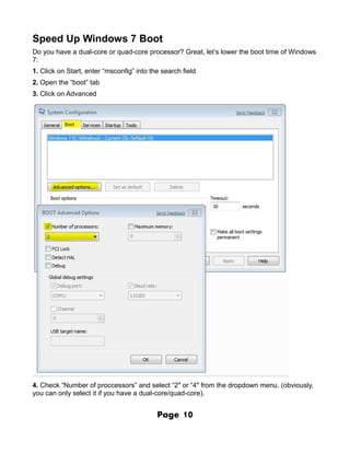 Speed Up Windows 7 Boot
Do you have a dual-core or quad-core processor? Great, let’s lower the boot time of Windows
7:
1. Click on Start, enter “msconfig” into the search field
2. Open the “boot” tab
3. Click on Advanced




4. Check “Number of proccessors” and select “2″ or “4″ from the dropdown menu. (obviously,
you can only select it if you have a dual-core/quad-core).


                                           Page     10
 