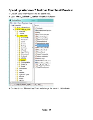 Speed up Windows 7 Taskbar Thumbnail Preview
1. Click on Start, enter “regedit” into the search field.
2. Goto: HKEY_CURRENT_USERControl PanelMouse




3. Double-click on “MouseHoverTime” and change the value to 100 or lower:




                                            Page     11
 