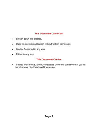 This Document Cannot be:

•    Broken down into articles.

•    Used on any site/publication without written permission

•    Sold or Auctioned in any way.

•    Edited in any way.

                           This Document Can be:

•     Shared with friends, family, colleagues under the condition that you let
    them know of http://windows7themes.net




                                   Page   2
 