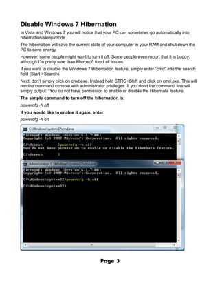 Disable Windows 7 Hibernation
In Vista and Windows 7 you will notice that your PC can sometimes go automatically into
hibernation/sleep mode.
The hibernation will save the current state of your computer in your RAM and shut down the
PC to save energy.
However, some people might want to turn it off. Some people even report that it is buggy,
although I’m pretty sure than Microsoft fixed all issues.
If you want to disable the Windows 7 Hibernation feature, simply enter “cmd” into the search
field (Start->Search).
Next, don’t simply click on cmd.exe. Instead hold STRG+Shift and click on cmd.exe. This will
run the command console with administrator privileges. If you don’t the command line will
simply output: “You do not have permission to enable or disable the Hibernate feature.
The simple command to turn off the hibernation is:
powercfg -h off
If you would like to enable it again, enter:
powercfg -h on




                                          Page    3
 