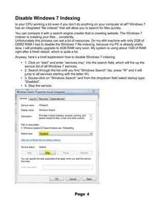 Disable Windows 7 Indexing
Is your CPU working a lot even if you don’t do anything on your computer at all? Windows 7
has an integrated “file indexer” that will allow you to search for files quickly.
You can compare it with a search engine crawler that is crawling website. The Windows 7
indexer is crawling your files .. constantly.
Unfortunately this process can eat a lot of resources. On my x64 machine with only 2GB of
DDR2 RAM I had to disable the Windows 7 file indexing, because my PC is already pretty
slow. I will probably upgrade to 4GB RAM very soon. My system is using about 1GB of RAM
right after a fresh reboot, which is quite a lot.
Anyway, here’s a brief explanation how to disable Windows 7 indexing.
   • 1. Click on “start” and enter “services.msc” into the search field, which will fire up the
     service list of all Windows 7 services.
   • 2. Search through the list until you find “Windows Search” (tip: press “W” and it will
     jump to all services starting with the letter W).
   • 3. Doube-click on “Windows Search” and from the dropdown field select startup type:
     “Disabled”.
   • 4. Stop the service.




                                          Page     4
 