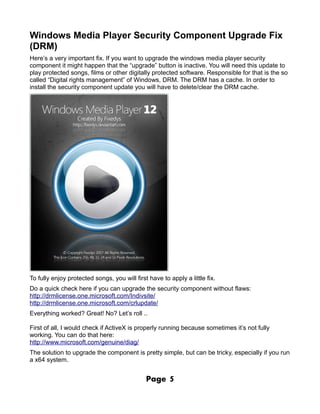 Windows Media Player Security Component Upgrade Fix
(DRM)
Here’s a very important fix. If you want to upgrade the windows media player security
component it might happen that the “upgrade” button is inactive. You will need this update to
play protected songs, films or other digitally protected software. Responsible for that is the so
called “Digital rights management” of Windows, DRM. The DRM has a cache. In order to
install the security component update you will have to delete/clear the DRM cache.




To fully enjoy protected songs, you will first have to apply a little fix.
Do a quick check here if you can upgrade the security component without flaws:
http://drmlicense.one.microsoft.com/Indivsite/
http://drmlicense.one.microsoft.com/crlupdate/
Everything worked? Great! No? Let’s roll ..

First of all, I would check if ActiveX is properly running because sometimes it’s not fully
working. You can do that here:
http://www.microsoft.com/genuine/diag/
The solution to upgrade the component is pretty simple, but can be tricky, especially if you run
a x64 system.


                                              Page     5
 