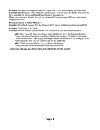 Problem: I simply can’t upgrade the component. The button remains grey whatever I do.
Solution: Rename your DRM folder to “DRMbackup”. This will clear the cache and allow the
IE to upgrade the Windows Media Player Security Component.
Make sure to access the site through your Internet Explorer instead of Firefox, because it
simply won’t work.
Problem: Where is that DRM folder?
Solution: By default you can find the folder at: C:/Program Data/Microsoft/Windows/DRM
Problem: The folder is not there.
Solution: Unhide hidden system folders. Still not there? It can be somewhere else:
   • x32: Open “regedit” (type regedit into search field) and go to the following location:
     “local_machine/software/microsoft/drm”. Right-click the entry “DataPath” and select
     “Modify Binary Data”. The popup will tell you where the folder is. It’s a bit cryptic (!) so
     read it carefully and you will see the path on the right side.
   • x64: Follow the steps above, but uncollapse the folders:
     “local_machine/software/wow6432node/microsoft/DRM”
This should help you out. It now works like a charm on my x64 system.




                                           Page     6
 
