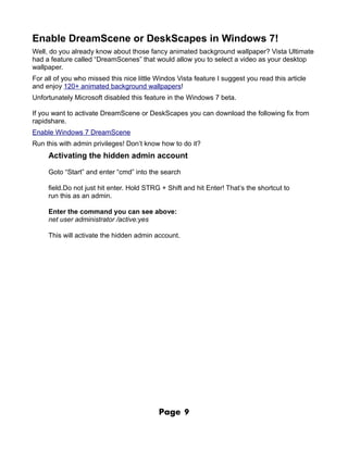 Enable DreamScene or DeskScapes in Windows 7!
Well, do you already know about those fancy animated background wallpaper? Vista Ultimate
had a feature called “DreamScenes” that would allow you to select a video as your desktop
wallpaper.
For all of you who missed this nice little Windos Vista feature I suggest you read this article
and enjoy 120+ animated background wallpapers!
Unfortunately Microsoft disabled this feature in the Windows 7 beta.

If you want to activate DreamScene or DeskScapes you can download the following fix from
rapidshare.
Enable Windows 7 DreamScene
Run this with admin privileges! Don’t know how to do it?
     Activating the hidden admin account

     Goto “Start” and enter “cmd” into the search

     field.Do not just hit enter. Hold STRG + Shift and hit Enter! That’s the shortcut to
     run this as an admin.

     Enter the command you can see above:
     net user administrator /active:yes

     This will activate the hidden admin account.




                                           Page     9
 