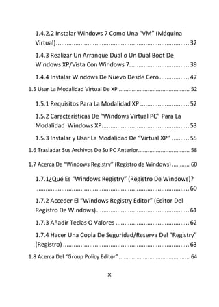 1.4.2.2 Instalar Windows 7 Como Una “VM” (Máquina
   Virtual) ............................................................................ 32
   1.4.3 Realizar Un Arranque Dual o Un Dual Boot De
   Windows XP/Vista Con Windows 7. ................................. 39
   1.4.4 Instalar Windows De Nuevo Desde Cero ................. 47
1.5 Usar La Modalidad Virtual De XP ............................................ 52

   1.5.1 Requisitos Para La Modalidad XP ............................ 52
   1.5.2 Características De “Windows Virtual PC” Para La
   Modalidad Windows XP.................................................. 53
   1.5.3 Instalar y Usar La Modalidad De “Virtual XP” .......... 55
1.6 Trasladar Sus Archivos De Su PC Anterior................................ 58

1.7 Acerca De “Windows Registry” (Registro de Windows) ........... 60

   1.7.1¿Qué Es “Windows Registry” (Registro De Windows)?
   ....................................................................................... 60
   1.7.2 Acceder El “Windows Registry Editor” (Editor Del
   Registro De Windows) ..................................................... 61
   1.7.3 Añadir Teclas O Valores .......................................... 62
   1.7.4 Hacer Una Copia De Seguridad/Reserva Del “Registry”
   (Registro) ........................................................................ 63
1.8 Acerca Del “Group Policy Editor” ............................................ 64

                                           x
 