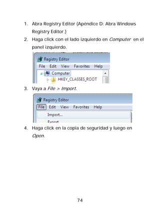 1. Abra Registry Editor (Apéndice D: Abra Windows
   Registry Editor.)
2. Haga click con el lado izquierdo en Computer en el
   panel izquierdo.




3. Vaya a File > Import.




4. Haga click en la copia de seguridad y luego en
   Open.




                           74
 