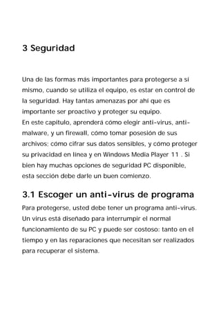 3 Seguridad


Una de las formas más importantes para protegerse a sí
mismo, cuando se utiliza el equipo, es estar en control de
la seguridad. Hay tantas amenazas por ahí que es
importante ser proactivo y proteger su equipo.
En este capítulo, aprenderá cómo elegir anti-virus, anti-
malware, y un firewall, cómo tomar posesión de sus
archivos; cómo cifrar sus datos sensibles, y cómo proteger
su privacidad en línea y en Windows Media Player 11 . Si
bien hay muchas opciones de seguridad PC disponible,
esta sección debe darle un buen comienzo.


3.1 Escoger un anti-virus de programa
Para protegerse, usted debe tener un programa anti-virus.
Un virus está diseñado para interrumpir el normal
funcionamiento de su PC y puede ser costoso: tanto en el
tiempo y en las reparaciones que necesitan ser realizados
para recuperar el sistema.
 