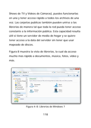 Shows de TV y Videos de Cámaras), puedes funcionarlas
en una y tener acceso rápido a todos los archivos de una
vez. Las carpetas publicas también pueden unirse a las
librerías de manera tal que toda la red pueda tener acceso
constante a la información pública. Esta capacidad resulta
útil si tiene un servidor de media de hogar y se quiere
tener acceso a la data del servidor sin tener que usar
mapeado de discos.

Figura 8 muestra la vista de librerías, la cual da acceso
mucho mas rápido a documentos, música, fotos, video y
más.




              Figura 4-8: Librerías de Windows 7


                            118
 