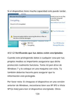 Si el dispositivo tiene mucha capacidad esto puede tardar.




4.5.1.2 Verificando que tus datos estén encriptados

Cuando este protegiendo datos o cualquier cosa por tus
propios medios es importante asegurarse que dicha
protección realmente funciona. Tome mi pen drive de
Windows 7 y lo coloque en una maquina con vista. Tú
también deberías hacerlo para asegurar que tu
información está protegida.

Por favor nota: Si chequeas el dispositivo en una versión
anterior de Windows, necesitaras bien sea XP SP3 o Vista
SP1(o más) para leer el dispositivo encriptado. Otros

                            134
 