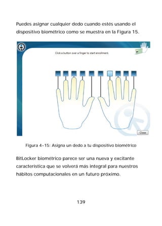 Puedes asignar cualquier dedo cuando estés usando el
dispositivo biométrico como se muestra en la Figura 15.




    Figura 4-15: Asigna un dedo a tu dispositivo biométrico


BitLocker biométrico parece ser una nueva y excitante
característica que se volverá más integral para nuestros
hábitos computacionales en un futuro próximo.




                             139
 