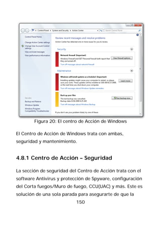 Figura 20: El centro de Acción de Windows

El Centro de Acción de Windows trata con ambas,
seguridad y mantenimiento.


4.8.1 Centro de Acción – Seguridad

La sección de seguridad del Centro de Acción trata con el
software Antivirus y protección de Spyware, configuración
del Corta fuegos/Muro de fuego, CCU(UAC) y más. Este es
solución de una sola parada para asegurarte de que la
                           150
 