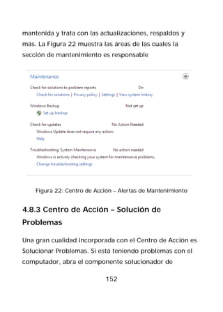 mantenida y trata con las actualizaciones, respaldos y
más. La Figura 22 muestra las áreas de las cuales la
sección de mantenimiento es responsable




    Figura 22: Centro de Acción – Alertas de Mantenimiento


4.8.3 Centro de Acción – Solución de
Problemas

Una gran cualidad incorporada con el Centro de Acción es
Solucionar Problemas. Si está teniendo problemas con el
computador, abra el componente solucionador de

                            152
 