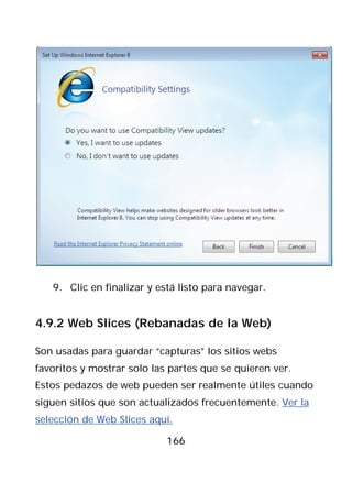 9. Clic en finalizar y está listo para navegar.


4.9.2 Web Slices (Rebanadas de la Web)

Son usadas para guardar “capturas” los sitios webs
favoritos y mostrar solo las partes que se quieren ver.
Estos pedazos de web pueden ser realmente útiles cuando
siguen sitios que son actualizados frecuentemente. Ver la
selección de Web Slices aquí.

                            166
 