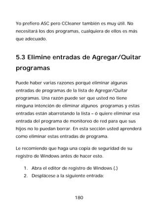 Yo prefiero ASC pero CCleaner también es muy útil. No
necesitará los dos programas, cualquiera de ellos es más
que adecuado.



5.3 Elimine entradas de Agregar/Quitar
programas

Puede haber varias razones porqué eliminar algunas
entradas de programas de la lista de Agregar/Quitar
programas. Una razón puede ser que usted no tiene
ninguna intención de eliminar algunos programas y estas
entradas están abarrotando la lista – ó quiere eliminar esa
entrada del programa de monitoreo de red para que sus
hijos no lo puedan borrar. En esta sección usted aprenderá
como eliminar estas entradas de programa.

Le recomiendo que haga una copia de seguridad de su
registro de Windows antes de hacer esto.

   1. Abra el editor de registro de Windows (.)
   2. Desplácese a la siguiente entrada:



                            180
 