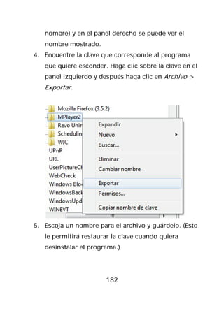 nombre) y en el panel derecho se puede ver el
   nombre mostrado.
4. Encuentre la clave que corresponde al programa
   que quiere esconder. Haga clic sobre la clave en el
   panel izquierdo y después haga clic en Archivo >
   Exportar.




5. Escoja un nombre para el archivo y guárdelo. (Esto
   le permitirá restaurar la clave cuando quiera
   desinstalar el programa.)




                       182
 