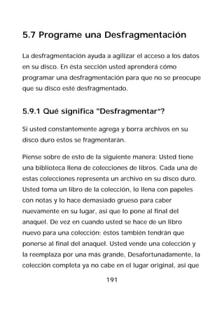 5.7 Programe una Desfragmentación

La desfragmentación ayuda a agilizar el acceso a los datos
en su disco. En ésta sección usted aprenderá cómo
programar una desfragmentación para que no se preocupe
que su disco esté desfragmentado.


5.9.1 Qué significa "Desfragmentar”?

Si usted constantemente agrega y borra archivos en su
disco duro estos se fragmentarán.

Piense sobre de esto de la siguiente manera: Usted tiene
una biblioteca llena de colecciones de libros. Cada una de
estas colecciones representa un archivo en su disco duro.
Usted toma un libro de la colección, lo llena con papeles
con notas y lo hace demasiado grueso para caber
nuevamente en su lugar, así que lo pone al final del
anaquel. De vez en cuando usted se hace de un libro
nuevo para una colección; éstos también tendrán que
ponerse al final del anaquel. Usted vende una colección y
la reemplaza por una más grande, Desafortunadamente, la
colección completa ya no cabe en el lugar original, así que

                           191
 