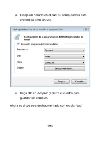 3. Escoja un horario en el cual su computadora esté
       encendida pero sin uso.




   4. Haga clic en Aceptar y cierre el cuadro para
       guardar los cambios.

Ahora su disco será desfragmentado con regularidad.




                          193
 
