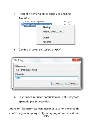 4. Haga clic derecho en la clave y seleccione
       Modificar…




   5. Cambie el valor de 12000 a 4000 .




   6. Esto puede reducer potencialmente el tiempo de
       apagado por 8 segundos.

Atención: No aconsejo establecer este valor a menos de
cuatro segundos porque algunos programas necesitan
                          215
 