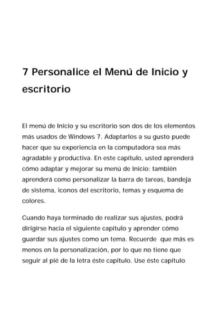 7 Personalice el Menú de Inicio y
escritorio


El menú de Inicio y su escritorio son dos de los elementos
más usados de Windows 7. Adaptarlos a su gusto puede
hacer que su experiencia en la computadora sea más
agradable y productiva. En este capítulo, usted aprenderá
cómo adaptar y mejorar su menú de Inicio; también
aprenderá como personalizar la barra de tareas, bandeja
de sistema, iconos del escritorio, temas y esquema de
colores.

Cuando haya terminado de realizar sus ajustes, podrá
dirigirse hacia el siguiente capitulo y aprender cómo
guardar sus ajustes como un tema. Recuerde que más es
menos en la personalización, por lo que no tiene que
seguir al pié de la letra éste capítulo. Use éste capítulo
 