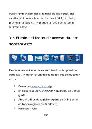 Puede también cambiar el tamaño de los iconos del
escritorio al hacer clic en un área vacía del escritorio,
presionar la tecla ctrl y girando la rueda del ratón al
mismo tiempo.



7.5 Elimine el icono de acceso directo
sobrepuesto




Para eliminar el ícono de acceso directo sobrepuesto en
Windows 7 y lograr resultados como los que se muestran
arriba:

   1. Descargue éste archivo zip.
   2. Extraiga el archivo clear.ico y guárdelo en donde
          guste.
   3. Abra el editor de registro (Apéndice D: Iniciar el
          editor de registro de Windows.)
   4. Navegue hasta:

                              238
 