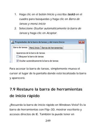 1. Haga clic en el botón Inicio y escriba taskb en el
       cuadro para búsquedas y haga clic en Barra de
       tareas y menú inicio
   2. Seleccione Ocultar automáticamente la barra de
       tareas y haga clic en Aceptar.




Para accesar la barra de tareas, simplemente mueva el
cursor al lugar de la pantalla donde está localizada la barra
y aparecerá.



7.9 Restaure la barra de herramientas
de inicio rápido

¿Recuerda la barra de inicio rápido en Windows Vista? Es la
barra de herramientas con Flip-3D, mostrar escritorio y
accesos directos de IE. También la puede tener en

                              249
 