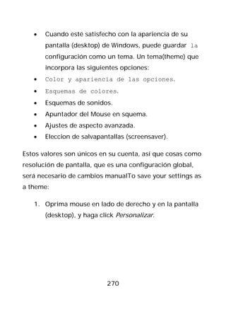 •   Cuando esté satisfecho con la apariencia de su
       pantalla (desktop) de Windows, puede guardar la
       configuración como un tema. Un tema(theme) que
       incorpora las siguientes opciones:
   •   Color y apariencia de las opciones.
   •   Esquemas de colores.
   •   Esquemas de sonidos.
   •   Apuntador del Mouse en squema.
   •   Ajustes de aspecto avanzada.
   •   Eleccion de salvapantallas (screensaver).

Estos valores son únicos en su cuenta, así que cosas como
resolución de pantalla, que es una configuración global,
será necesario de cambios manualTo save your settings as
a theme:

   1. Oprima mouse en lado de derecho y en la pantalla
       (desktop), y haga click Personalizar.




                           270
 