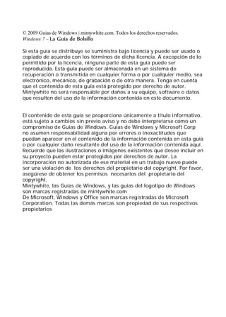 © 2009 Guias de Windows | mintywhite.com. Todos los derechos reservados.
Windows 7 – La Guía de Bolsillo

Si esta guía se distribuye se suministra bajo licencia y puede ser usado o
copiado de acuerdo con los términos de dicha licencia. A excepción de lo
permitido por la licencia, ninguna parte de esta guía puede ser
reproducida. Esta guía puede ser almacenada en un sistema de
recuperación o transmitida en cualquier forma o por cualquier medio, sea
electrónico, mecánico, de grabación o de otra manera. Tenga en cuenta
que el contenido de esta guía está protegido por derecho de autor.
Mintywhite no será responsable por daños a su equipo, software o datos
que resulten del uso de la información contenida en este documento.


El contenido de esta guía se proporciona únicamente a título informativo,
está sujeto a cambios sin previo aviso y no debe interpretarse como un
compromiso de Guías de Windows. Guías de Windows y Microsoft Corp
no asumen responsabilidad alguna por errores o inexactitudes que
puedan aparecer en el contenido de la información contenida en esta guía
o por cualquier daño resultante del uso de la información contenida aquí.
Recuerde que las ilustraciones o imágenes existentes que desee incluir en
su proyecto pueden estar protegidos por derechos de autor. La
incorporación no autorizada de ese material en un trabajo nuevo puede
ser una violación de los derechos del propietario del copyright. Por favor,
asegúrese de obtener los permisos necesarios del propietario del
copyright.
Mintywhite, las Guías de Windows, y las guías del logotipo de Windows
son marcas registradas de mintywhite.com
De Microsoft, Windows y Office son marcas registradas de Microsoft
Corporation. Todas las demás marcas son propiedad de sus respectivos
propietarios
 