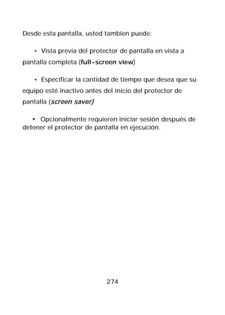 Desde esta pantalla, usted tambien puede:

   • Vista previa del protector de pantalla en vista a
pantalla completa (full-screen view)

   • Especificar la cantidad de tiempo que desea que su
equipo esté inactivo antes del inicio del protector de
pantalla (screen saver)

   • Opcionalmente requieren iniciar sesión después de
detener el protector de pantalla en ejecución.




                            274
 
