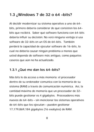 1.3 ¿Windows 7 de 32 o 64 –bits?

Al decidir modernizar su sistema operativo a uno de 64-
bits, primero debería considerar de qué consisten los 64-
bits que recibirá. Saber qué software funciona con 64-bits
debería influir su decisión; No verá ninguna ventaja si usa
software de 32-bits en un OS de 64-bits. También
perderá la capacidad de ejecutar software de 16-bits, lo
cual no debería causar ningún problema a menos que
usted dependa de software más antiguo, como paquetes
caseros que aún no ha actualizado.


1.3.1 ¿Qué me dan los 64-bits?

Más bits le da acceso a más memoria; el procesador
dentro de su ordenador comunica con la memoria de su
sistema (RAM) a través de comunicación numérica. Así, la
cantidad máxima de memoria que un procesador de 32-
bits puede gestionar es 4 gigabytes. Procesadores más
nuevos de 64-bits – sin mencionar los sistemas operativos
de 64-bits que los ejecutan – pueden gestionar
17,179,869,184 gigabytes (16 exabytes) de RAM.


                             8
 