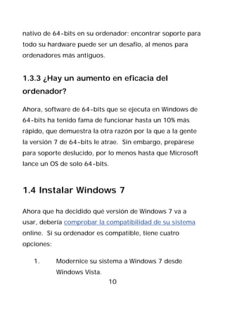 nativo de 64-bits en su ordenador; encontrar soporte para
todo su hardware puede ser un desafío, al menos para
ordenadores más antiguos.


1.3.3 ¿Hay un aumento en eficacia del
ordenador?

Ahora, software de 64-bits que se ejecuta en Windows de
64-bits ha tenido fama de funcionar hasta un 10% más
rápido, que demuestra la otra razón por la que a la gente
la versión 7 de 64-bits le atrae. Sin embargo, prepárese
para soporte deslucido, por lo menos hasta que Microsoft
lance un OS de solo 64-bits.



1.4 Instalar Windows 7

Ahora que ha decidido qué versión de Windows 7 va a
usar, debería comprobar la compatibilidad de su sistema
online. Si su ordenador es compatible, tiene cuatro
opciones:

   1.       Modernice su sistema a Windows 7 desde
            Windows Vista.
                             10
 