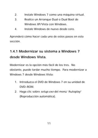 2.      Instale Windows 7 como una máquina virtual.
   3.      Realice un Arranque Dual o Dual Boot de
           Windows XP/Vista con Windows.
   4.      Instale Windows de nuevo desde cero.

Aprenderá cómo hacer cada uno de estos pasos en esta
sección.


1.4.1 Modernizar su sistema a Windows 7
desde Windows Vista.

Modernizar es la opción más fácil de los tres. No
obstante, puede tardar mucho tiempo. Para modernizar a
Windows 7 desde Windows Vista:

   1. Introduzca el DVD de Windows 7 en su unidad de
        DVD-ROM.
   2. Haga clic sobre setup.exe del menú “Autoplay”
        (Reproducción automática).




                            11
 