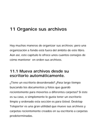 11 Organice sus archivos


Hay muchas maneras de organizar sus archivos; pero una
organización a fondo está fuera del ámbito de este libro.
Aún así, este capítulo le ofrece unos cuantos consejos de
cómo mantener en orden sus archivos.



11.1 Mueva archivos desde su
escritorio automáticamente.
¿Tiene un escritorio desordenado? ¿Pasa largo tiempo
buscando los documentos y fotos que guardó
recientemente para moverlos a diferentes carpetas? Si éste
es su caso, o simplemente le gusta tener un escritorio
limpio y ordenado esta sección es para Usted. Desktop
Teleporter es una gran utilidad que mueve sus archivos y
carpetas recientemente creados en su escritorio a carpetas
predeterminadas.
 