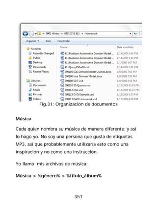 Fig.31: Organización de documentos


Música

Cada quien nombra su música de manera diferente; y así
lo hago yo. No soy una persona que gusta de etiquetas
MP3, así que probablemente utilizaría esto como una
inspiración y no como una instrucción.

Yo llamo mis archivos de música:

Música > %género% > %título_álbum%



                           357
 