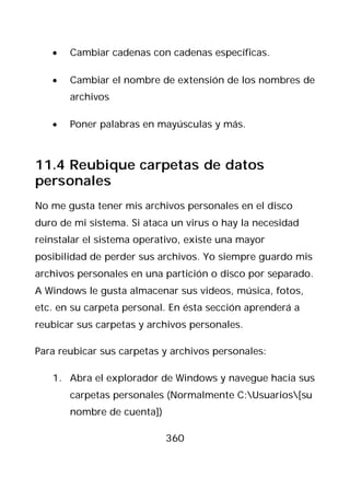 •   Cambiar cadenas con cadenas específicas.

   •   Cambiar el nombre de extensión de los nombres de
       archivos

   •   Poner palabras en mayúsculas y más.



11.4 Reubique carpetas de datos
personales
No me gusta tener mis archivos personales en el disco
duro de mi sistema. Si ataca un virus o hay la necesidad
reinstalar el sistema operativo, existe una mayor
posibilidad de perder sus archivos. Yo siempre guardo mis
archivos personales en una partición o disco por separado.
A Windows le gusta almacenar sus videos, música, fotos,
etc. en su carpeta personal. En ésta sección aprenderá a
reubicar sus carpetas y archivos personales.

Para reubicar sus carpetas y archivos personales:

   1. Abra el explorador de Windows y navegue hacia sus
       carpetas personales (Normalmente C:Usuarios[su
       nombre de cuenta])

                            360
 
