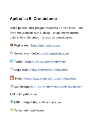 Apéndice B: Contácteme

Usted podría tener preguntas acerca de este libro, -por
favor no se quede con la duda – pregúnteme cuando
quiera. Hay diferentes maneras de contactarme:

   Página Web: http://mintywhite.com

   Correo electrónico: rich@mintywhite.com

   Twitter: http://twitter.com/mintywhite

   Digg: http://digg.com/users/mintywhite


   Plurk: http://www.plurk.com/user/mintywhite

   StumbleUpon: http://mintywhite.stumbleupon.com

AIM: mintywhitecom

   MSN: mintywhitecom@hotmail.com

   Yahoo: mintywhitecom
 