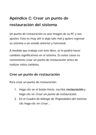 Apéndice C: Crear un punto de
restauración del sistema

Un punto de restauración es una imagen de su PC y sus
ajustes. Esto es muy útil si algo sale mal y quiere regresar
su sistema a un estado anterior y funcional.

A medida que trabaje con éste libro, se le pedirá hacer
cambios significativos en el sistema. Es estos casos es
conveniente crear un punto de restauración antes de
realizar éstos cambios.


Cree un punto de restauración

Para crear un punto de restauración:

   1. Haga clic en el botón Inicio, escriba restauración y
       haga clic en Crear un punto de restauración.
   2. En el Cuadro de diálogo de Propiedades del sistema
       clic haga clic en Crear...
 