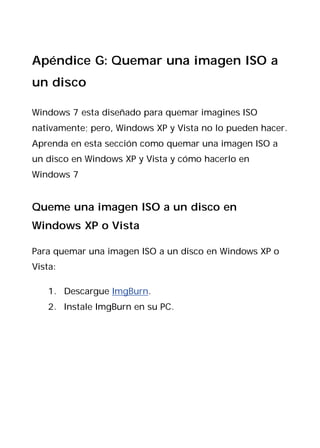 Apéndice G: Quemar una imagen ISO a
un disco

Windows 7 esta diseñado para quemar imagines ISO
nativamente; pero, Windows XP y Vista no lo pueden hacer.
Aprenda en esta sección como quemar una imagen ISO a
un disco en Windows XP y Vista y cómo hacerlo en
Windows 7


Queme una imagen ISO a un disco en
Windows XP o Vista

Para quemar una imagen ISO a un disco en Windows XP o
Vista:

    1. Descargue ImgBurn.
    2. Instale ImgBurn en su PC.
 