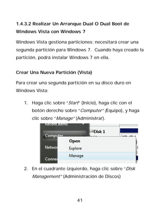 1.4.3.2 Realizar Un Arranque Dual O Dual Boot de
Windows Vista con Windows 7

Windows Vista gestiona particiones; necesitará crear una
segunda partición para Windows 7. Cuando haya creado la
partición, podrá instalar Windows 7 en ella.


Crear Una Nueva Partición (Vista)

Para crear una segunda partición en su disco duro en
Windows Vista:

   1. Haga clic sobre “Start” (Inicio), haga clic con el
       botón derecho sobre “Computer” (Equipo), y haga
       clic sobre “Manage” (Administrar).




   2. En el cuadrante izquierdo, haga clic sobre “Disk
       Management” (Administración de Discos)




                             41
 