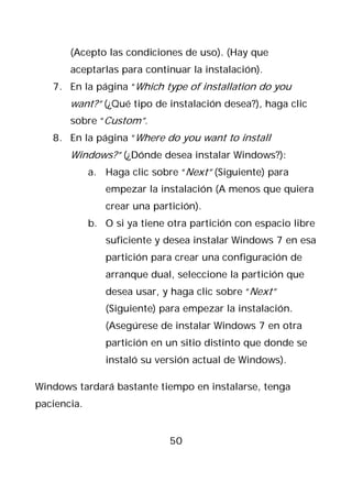(Acepto las condiciones de uso). (Hay que
       aceptarlas para continuar la instalación).
   7. En la página “Which type of installation do you
       want?” (¿Qué tipo de instalación desea?), haga clic
       sobre “Custom”.
   8. En la página “Where do you want to install
       Windows?” (¿Dónde desea instalar Windows?):
             a. Haga clic sobre “Next” (Siguiente) para
                empezar la instalación (A menos que quiera
                crear una partición).
             b. O si ya tiene otra partición con espacio libre
                suficiente y desea instalar Windows 7 en esa
                partición para crear una configuración de
                arranque dual, seleccione la partición que
                desea usar, y haga clic sobre “Next”
                (Siguiente) para empezar la instalación.
                (Asegúrese de instalar Windows 7 en otra
                partición en un sitio distinto que donde se
                instaló su versión actual de Windows).

Windows tardará bastante tiempo en instalarse, tenga
paciencia.


                              50
 