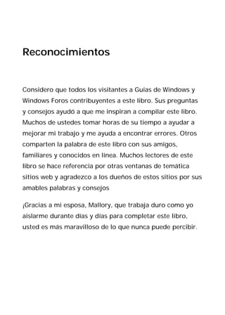 Reconocimientos


Considero que todos los visitantes a Guías de Windows y
Windows Foros contribuyentes a este libro. Sus preguntas
y consejos ayudó a que me inspiran a compilar este libro.
Muchos de ustedes tomar horas de su tiempo a ayudar a
mejorar mi trabajo y me ayuda a encontrar errores. Otros
comparten la palabra de este libro con sus amigos,
familiares y conocidos en línea. Muchos lectores de este
libro se hace referencia por otras ventanas de temática
sitios web y agradezco a los dueños de estos sitios por sus
amables palabras y consejos

¡Gracias a mi esposa, Mallory, que trabaja duro como yo
aislarme durante días y días para completar este libro,
usted es más maravilloso de lo que nunca puede percibir.
 