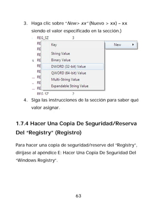 3. Haga clic sobre “New> xx” (Nuevo > xx) – xx
       siendo el valor especificado en la sección.)




   4. Siga las instrucciones de la sección para saber qué
       valor asignar.


1.7.4 Hacer Una Copia De Seguridad/Reserva
Del “Registry” (Registro)

Para hacer una copia de seguridad/reserve del “Registry”,
diríjase al apéndice E: Hacer Una Copia De Seguridad Del
“Windows Registry”.




                            63
 