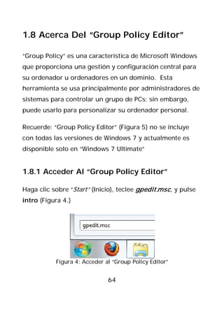 1.8 Acerca Del “Group Policy Editor”

“Group Policy” es una característica de Microsoft Windows
que proporciona una gestión y configuración central para
su ordenador u ordenadores en un dominio. Esta
herramienta se usa principalmente por administradores de
sistemas para controlar un grupo de PCs; sin embargo,
puede usarlo para personalizar su ordenador personal.

Recuerde: “Group Policy Editor” (Figura 5) no se incluye
con todas las versiones de Windows 7 y actualmente es
disponible solo en “Windows 7 Ultimate”


1.8.1 Acceder Al “Group Policy Editor”

Haga clic sobre “Start” (Inicio), teclee gpedit.msc, y pulse
intro (Figura 4.)




           Figura 4: Acceder al “Group Policy Editor”


                              64
 