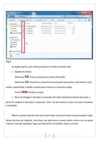 1
Fig.5
As opções gerais, que estão presentes em todas as janelas são:
1. Opções de Janela:
Minimizar : Envia a janela para a barra de tarefas.
Maximizar : Aumenta o tamanho da janela para preencher a tela inteira. Se já
estiver maximizada, o botão mudará para restaurar o tamanho antigo.
Fechar : Finaliza a janela.
2. Barra de Rolagem: Quando o conteúdo não cabe totalmente dentro da janela, a
barra de rolagem é acionada e é possível “rolar” ela para baixo ou para cima para visualizar
o conteúdo.
Mover a janela: Quando não esta maximizada, é possível move-la para qualquer lugar
dentro da área de trabalho. Para fazer isso posicione o mouse sobre a barra azul na parte
superior marcada (qualquer lugar que não tenha um botão), clique e arraste.
 
