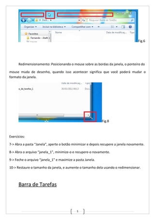 1
Fig.6
Redimensionamento: Posicionando o mouse sobre as bordas da janela, o ponteiro do
mouse muda de desenho, quando isso acontecer significa que você poderá mudar o
formato da janela.
Fig.8
Exercícios:
7-> Abra a pasta “Janela”, aperte o botão minimizar e depois recupere a janela novamente.
8-> Abra o arquivo “janela_1”, minimize-o e recupere-o novamente.
9-> Feche o arquivo “janela_1” e maximize a pasta Janela.
10-> Restaure o tamanho da janela, e aumente o tamanho dela usando o redimensionar.
Barra de Tarefas
 