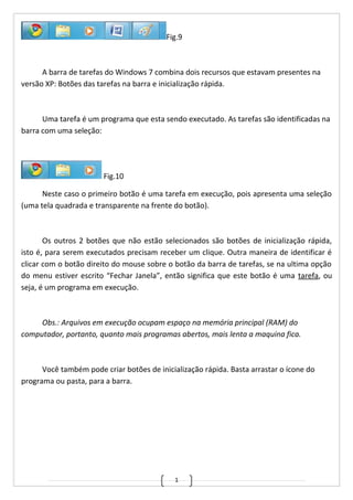 1
Fig.9
A barra de tarefas do Windows 7 combina dois recursos que estavam presentes na
versão XP: Botões das tarefas na barra e inicialização rápida.
Uma tarefa é um programa que esta sendo executado. As tarefas são identificadas na
barra com uma seleção:
Fig.10
Neste caso o primeiro botão é uma tarefa em execução, pois apresenta uma seleção
(uma tela quadrada e transparente na frente do botão).
Os outros 2 botões que não estão selecionados são botões de inicialização rápida,
isto é, para serem executados precisam receber um clique. Outra maneira de identificar é
clicar com o botão direito do mouse sobre o botão da barra de tarefas, se na ultima opção
do menu estiver escrito “Fechar Janela”, então significa que este botão é uma tarefa, ou
seja, é um programa em execução.
Obs.: Arquivos em execução ocupam espaço na memória principal (RAM) do
computador, portanto, quanto mais programas abertos, mais lenta a maquina fica.
Você também pode criar botões de inicialização rápida. Basta arrastar o ícone do
programa ou pasta, para a barra.
 