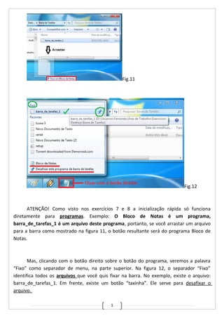 1
Fig.11
Fig.12
ATENÇÃO! Como visto nos exercícios 7 e 8 a inicialização rápida só funciona
diretamente para programas. Exemplo: O Bloco de Notas é um programa,
barra_de_tarefas_1 é um arquivo deste programa, portanto, se você arrastar um arquivo
para a barra como mostrado na figura 11, o botão resultante será do programa Bloco de
Notas.
Mas, clicando com o botão direito sobre o botão do programa, veremos a palavra
“Fixo” como separador de menu, na parte superior. Na figura 12, o separador “Fixo”
identifica todos os arquivos que você quis fixar na barra. No exemplo, existe o arquivo:
barra_de_tarefas_1. Em frente, existe um botão “taxinha”. Ele serve para desafixar o
arquivo.
 