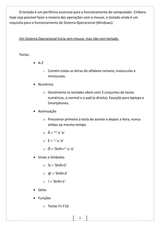 1
O teclado é um periférico essencial para o funcionamento do computador. Embora
hoje seja possível fazer a maioria das operações com o mouse, o teclado ainda é um
requisito para o funcionamento do Sistema Operacional (Windows).
Um Sistema Operacional inicia sem mouse, mas não sem teclado.
Teclas:
• A-Z
o Contém todas as letras do alfabeto romano, maiúsculas e
minúsculas.
• Numérico
o Geralmente os teclados vêem com 2 conjuntos de teclas
numéricas, o normal e o pad (a direita). Exceção para laptops e
Smartphones.
• Acentuação
o Pressionar primeiro a tecla do acento e depois a letra, nunca
ambas ao mesmo tempo.
o Ã = ‘~’ e ‘a’
o É = ‘-‘ e ‘e’
o Ô = ‘Shift+~’ e ‘o’
• Sinais e Símbolos
o % = ‘Shift+5’
o @ = ‘Shift+2’
o ! = ‘Shift+1’
• Setas
• Funções
o Teclas F1-F10
 